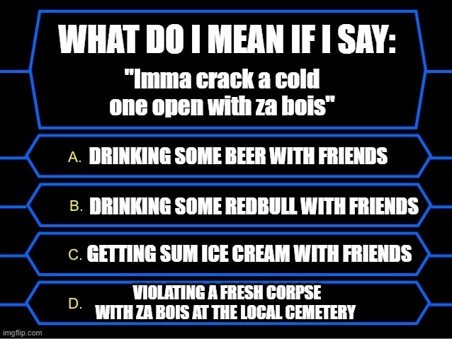 Cracking open a cold one | WHAT DO I MEAN IF I SAY:; "Imma crack a cold one open with za bois"; DRINKING SOME BEER WITH FRIENDS; DRINKING SOME REDBULL WITH FRIENDS; GETTING SUM ICE CREAM WITH FRIENDS; VIOLATING A FRESH CORPSE WITH ZA BOIS AT THE LOCAL CEMETERY | image tagged in who wants to be a millionaire question | made w/ Imgflip meme maker