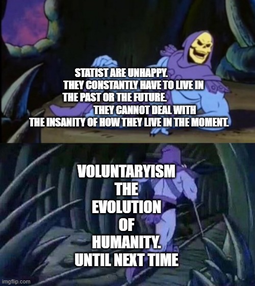 Uncomfortable Truth Skeletor | STATIST ARE UNHAPPY.              THEY CONSTANTLY HAVE TO LIVE IN THE PAST OR THE FUTURE.                                 THEY CANNOT DEAL WITH THE INSANITY OF HOW THEY LIVE IN THE MOMENT. VOLUNTARYISM THE EVOLUTION OF HUMANITY. UNTIL NEXT TIME | image tagged in uncomfortable truth skeletor | made w/ Imgflip meme maker