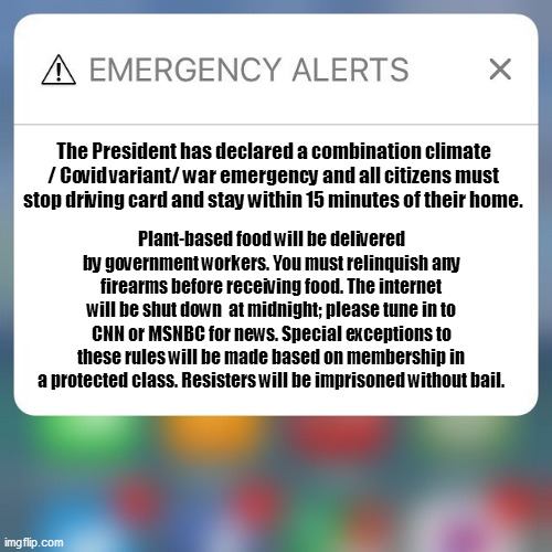 Emergency Alert | The President has declared a combination climate / Covid variant/ war emergency and all citizens must stop driving card and stay within 15 minutes of their home. Plant-based food will be delivered by government workers. You must relinquish any firearms before receiving food. The internet will be shut down  at midnight; please tune in to CNN or MSNBC for news. Special exceptions to these rules will be made based on membership in a protected class. Resisters will be imprisoned without bail. | image tagged in emergency alert | made w/ Imgflip meme maker