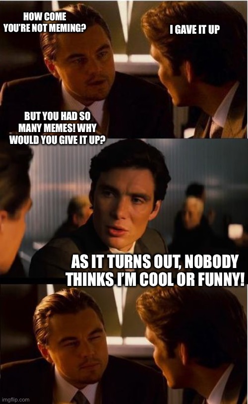 Inception | HOW COME YOU’RE NOT MEMING? I GAVE IT UP; BUT YOU HAD SO MANY MEMES! WHY WOULD YOU GIVE IT UP? AS IT TURNS OUT, NOBODY THINKS I’M COOL OR FUNNY! | image tagged in memes,inception | made w/ Imgflip meme maker