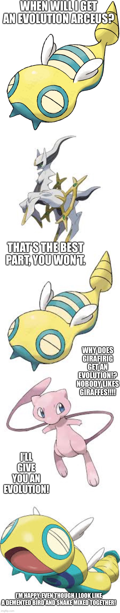 WHEN WILL I GET AN EVOLUTION ARCEUS? THAT’S THE BEST PART, YOU WON’T. WHY DOES GIRAFIRIG GET AN EVOLUTION!? NOBODY LIKES GIRAFFES!!!! I’LL GIVE YOU AN EVOLUTION! I’M HAPPY, EVEN THOUGH I LOOK LIKE A DEMENTED BIRD AND SNAKE MIXED TOGETHER! | image tagged in dunsparce | made w/ Imgflip meme maker