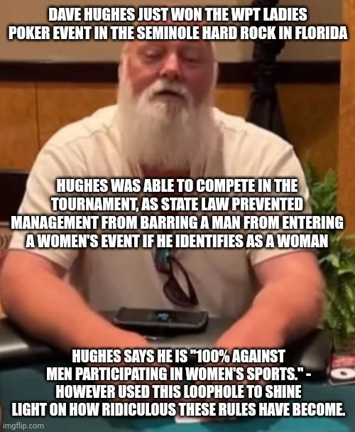 Very ridiculous to say the least. | DAVE HUGHES JUST WON THE WPT LADIES POKER EVENT IN THE SEMINOLE HARD ROCK IN FLORIDA; HUGHES WAS ABLE TO COMPETE IN THE TOURNAMENT, AS STATE LAW PREVENTED MANAGEMENT FROM BARRING A MAN FROM ENTERING A WOMEN'S EVENT IF HE IDENTIFIES AS A WOMAN; HUGHES SAYS HE IS "100% AGAINST MEN PARTICIPATING IN WOMEN'S SPORTS." - HOWEVER USED THIS LOOPHOLE TO SHINE LIGHT ON HOW RIDICULOUS THESE RULES HAVE BECOME. | image tagged in memes | made w/ Imgflip meme maker