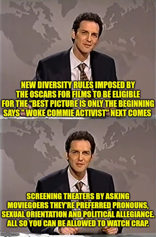New Hollywood Diversity Rules | NEW DIVERSITY RULES IMPOSED BY THE OSCARS FOR FILMS TO BE ELIGIBLE FOR THE “BEST PICTURE IS ONLY THE BEGINNING SAYS " WOKE COMMIE ACTIVIST" NEXT COMES; SCREENING THEATERS BY ASKING MOVIEGOERS THEY'RE PREFERRED PRONOUNS, SEXUAL ORIENTATION AND POLITICAL ALLEGIANCE. ALL SO YOU CAN BE ALLOWED TO WATCH CRAP. | image tagged in weekend update with norm,diversity,hollywood liberals,woke,sucks | made w/ Imgflip meme maker
