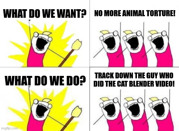 I know you guys will shit about this in fun stream but I can explain what happen in comments | WHAT DO WE WANT? NO MORE ANIMAL TORTURE! TRACK DOWN THE GUY WHO DID THE CAT BLENDER VIDEO! WHAT DO WE DO? | image tagged in memes,what do we want | made w/ Imgflip meme maker