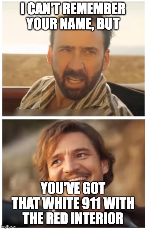 Porsche 911 meme | I CAN'T REMEMBER YOUR NAME, BUT; YOU'VE GOT THAT WHITE 911 WITH THE RED INTERIOR | image tagged in pedro pascal and nic cage car scene,porsche,joke,meme,car meme,autowitz | made w/ Imgflip meme maker