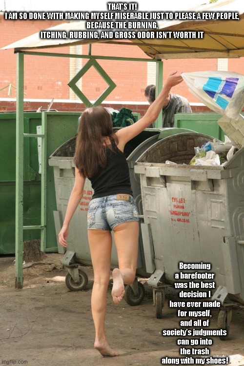 Society's judgments for the trash | THAT'S IT!
I AM SO DONE WITH MAKING MYSELF MISERABLE JUST TO PLEASE A FEW PEOPLE,
BECAUSE THE BURNING, ITCHING, RUBBING, AND GROSS ODOR ISN'T WORTH IT; Becoming a barefooter was the best decision I have ever made for myself,
and all of society's judgments can go into the trash along with my shoes! | image tagged in bf girl throwing | made w/ Imgflip meme maker