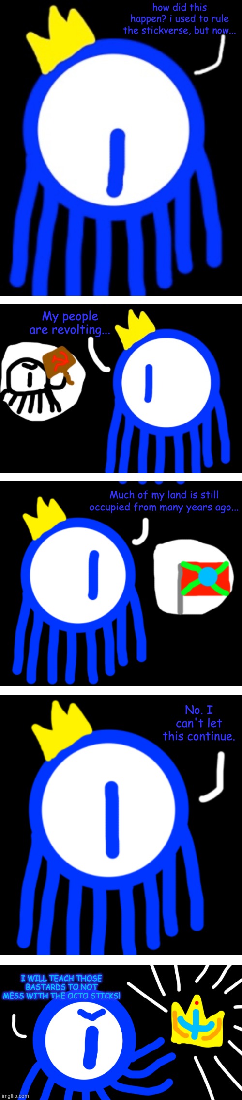 more war for the stickverse (this will happen after evil-ish finishes his lore event) | how did this happen? i used to rule the stickverse, but now... My people are revolting... Much of my land is still occupied from many years ago... No. I can't let this continue. I WILL TEACH THOSE BASTARDS TO NOT MESS WITH THE OCTO STICKS! | made w/ Imgflip meme maker