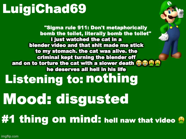 hope the mf who did that crime goes to hell on the day of judgement | i just watched the cat in a blender video and that shit made me stick to my stomach. the cat was alive. the criminal kept turning the blender off and on to torture the cat with a slower death 😭😭🤮🤮
he deserves all hell in his life; nothing; disgusted; hell naw that video 🤮 | image tagged in luigichad69 announcement temp | made w/ Imgflip meme maker