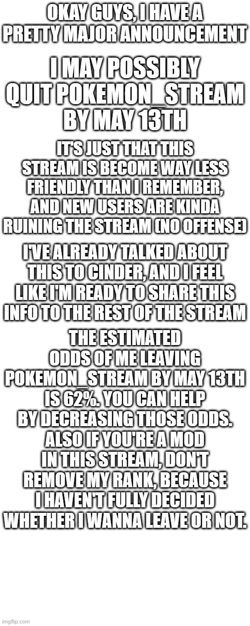 This stream is getting less and less welcome by the second. | OKAY GUYS, I HAVE A PRETTY MAJOR ANNOUNCEMENT; I MAY POSSIBLY QUIT POKEMON_STREAM BY MAY 13TH; IT'S JUST THAT THIS STREAM IS BECOME WAY LESS FRIENDLY THAN I REMEMBER, AND NEW USERS ARE KINDA RUINING THE STREAM (NO OFFENSE); I'VE ALREADY TALKED ABOUT THIS TO CINDER, AND I FEEL LIKE I'M READY TO SHARE THIS INFO TO THE REST OF THE STREAM; THE ESTIMATED ODDS OF ME LEAVING POKEMON_STREAM BY MAY 13TH IS 62%. YOU CAN HELP BY DECREASING THOSE ODDS. ALSO IF YOU'RE A MOD IN THIS STREAM, DON'T REMOVE MY RANK, BECAUSE I HAVEN'T FULLY DECIDED WHETHER I WANNA LEAVE OR NOT. | image tagged in memes,pokemon,announcement,why are you reading this | made w/ Imgflip meme maker