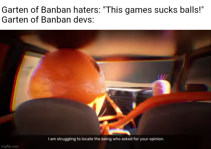 Spoiler Alert: Yes, this is an actual scene in GoB 3, and I love it. (This scene, not the game.) | Garten of Banban haters: "This games sucks balls!"
Garten of Banban devs: | image tagged in i am struggling to locate the being who asked for your opinion,garten of banban,memes | made w/ Imgflip meme maker
