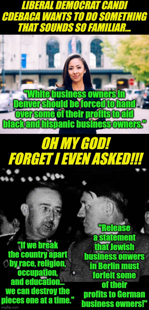 Why are Democrats obsessed with any issue that divides the nation? Because a United America cannot be conquered easily... | LIBERAL DEMOCRAT CANDI CDEBACA WANTS TO DO SOMETHING THAT SOUNDS SO FAMILIAR... "White business owners in Denver should be forced to hand over some of their profits to aid black and hispanic business owners."; OH MY GOD! FORGET I EVEN ASKED!!! "Release a statement that Jewish business onwers in Berlin must forfeit some of their profits to German business owners!"; "If we break the country apart by race, religion, occupation, and education... we can destroy the pieces one at a time." | image tagged in democrats,nazis,historical,hypocrisy,liberal logic,that's the evilest thing i can imagine | made w/ Imgflip meme maker