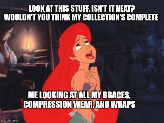 Ariel | LOOK AT THIS STUFF, ISN'T IT NEAT? WOULDN'T YOU THINK MY COLLECTION'S COMPLETE; ME LOOKING AT ALL MY BRACES, COMPRESSION WEAR, AND WRAPS | image tagged in ariel | made w/ Imgflip meme maker