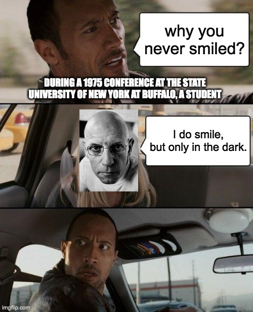 Michel Foucault's Smile | why you never smiled? DURING A 1975 CONFERENCE AT THE STATE UNIVERSITY OF NEW YORK AT BUFFALO, A STUDENT; I do smile, but only in the dark. | image tagged in memes,the rock driving,michel foucault,philosophy,smile | made w/ Imgflip meme maker