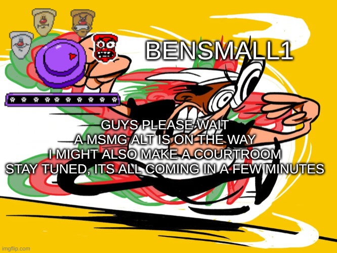 BenSmall1 Announcement Template | GUYS PLEASE WAIT
A MSMG ALT IS ON THE WAY
I MIGHT ALSO MAKE A COURTROOM
STAY TUNED, ITS ALL COMING IN A FEW MINUTES | image tagged in bensmall1 announcement template | made w/ Imgflip meme maker