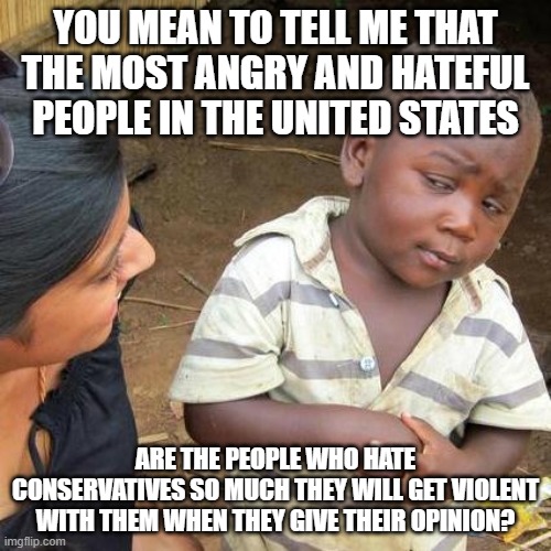 How ironic that the most self-proclaimed tolerent and open-minded people are the most violent and closed minded. | YOU MEAN TO TELL ME THAT THE MOST ANGRY AND HATEFUL PEOPLE IN THE UNITED STATES; ARE THE PEOPLE WHO HATE CONSERVATIVES SO MUCH THEY WILL GET VIOLENT WITH THEM WHEN THEY GIVE THEIR OPINION? | image tagged in memes,third world skeptical kid | made w/ Imgflip meme maker