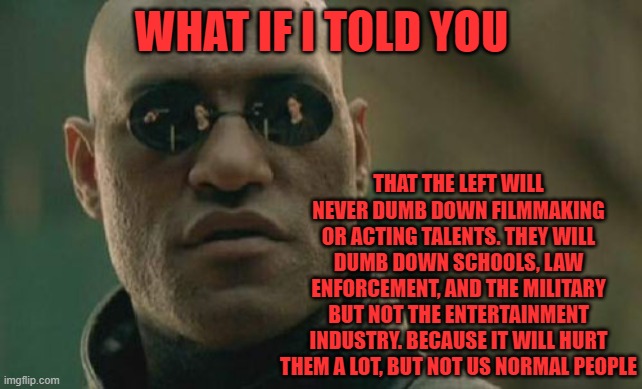 We don't need Movies and TV to function as a society | WHAT IF I TOLD YOU; THAT THE LEFT WILL NEVER DUMB DOWN FILMMAKING OR ACTING TALENTS. THEY WILL DUMB DOWN SCHOOLS, LAW ENFORCEMENT, AND THE MILITARY BUT NOT THE ENTERTAINMENT INDUSTRY. BECAUSE IT WILL HURT THEM A LOT, BUT NOT US NORMAL PEOPLE | image tagged in memes,matrix morpheus | made w/ Imgflip meme maker
