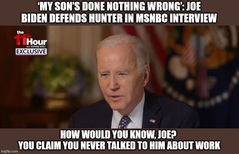 ‘MY SON’S DONE NOTHING WRONG’: JOE BIDEN DEFENDS HUNTER IN MSNBC INTERVIEW; HOW WOULD YOU KNOW, JOE? 
YOU CLAIM YOU NEVER TALKED TO HIM ABOUT WORK | image tagged in joe biden,hunter biden,lies | made w/ Imgflip meme maker