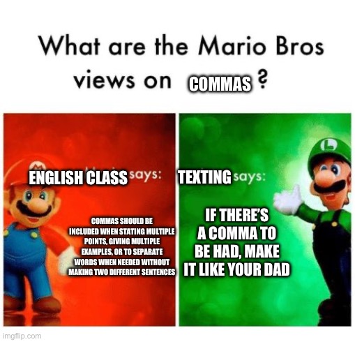 “Commas are cool”- nobody ever | COMMAS; ENGLISH CLASS; TEXTING; IF THERE’S A COMMA TO BE HAD, MAKE IT LIKE YOUR DAD; COMMAS SHOULD BE INCLUDED WHEN STATING MULTIPLE POINTS, GIVING MULTIPLE EXAMPLES, OR TO SEPARATE WORDS WHEN NEEDED WITHOUT MAKING TWO DIFFERENT SENTENCES | image tagged in mario says luigi says | made w/ Imgflip meme maker