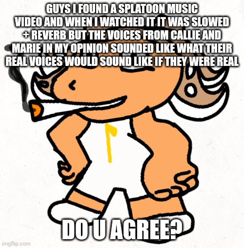 https://m.youtube.com/watch?v=Gbma9ipv_FM | GUYS I FOUND A SPLATOON MUSIC VIDEO AND WHEN I WATCHED IT IT WAS SLOWED + REVERB BUT THE VOICES FROM CALLIE AND MARIE IN MY OPINION SOUNDED LIKE WHAT THEIR REAL VOICES WOULD SOUND LIKE IF THEY WERE REAL; DO U AGREE? | image tagged in side order agent 8 smokes a fat blunt | made w/ Imgflip meme maker