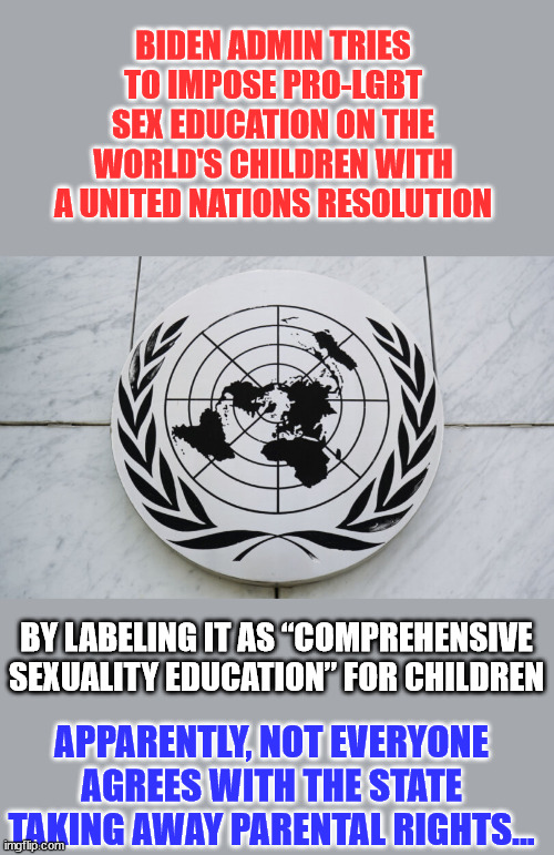 It's all about how they label stuff... | BIDEN ADMIN TRIES TO IMPOSE PRO-LGBT SEX EDUCATION ON THE WORLD'S CHILDREN WITH A UNITED NATIONS RESOLUTION; BY LABELING IT AS “COMPREHENSIVE SEXUALITY EDUCATION” FOR CHILDREN; APPARENTLY, NOT EVERYONE AGREES WITH THE STATE TAKING AWAY PARENTAL RIGHTS... | image tagged in liberal hypocrisy,liberal logic,stupid liberals | made w/ Imgflip meme maker