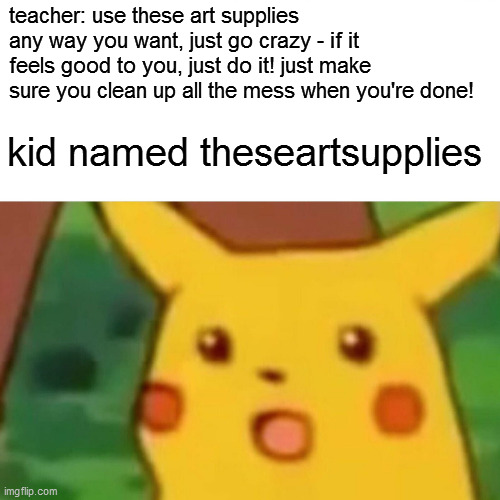Surprised Pikachu | teacher: use these art supplies any way you want, just go crazy - if it feels good to you, just do it! just make sure you clean up all the mess when you're done! kid named theseartsupplies | image tagged in memes,surprised pikachu | made w/ Imgflip meme maker