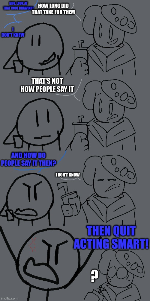 Meanwhile In the Drawing stream... | HOW LONG DID THAT TAKE FOR THEM; BRO, LOOK AT THAT COOL DRAWING! I DON'T KNEW; THAT'S NOT HOW PEOPLE SAY IT; AND HOW DO PEOPLE SAY IT THEN? I DON'T KNOW; THEN QUIT ACTING SMART! ? | image tagged in djfirebot,themycomancer | made w/ Imgflip meme maker