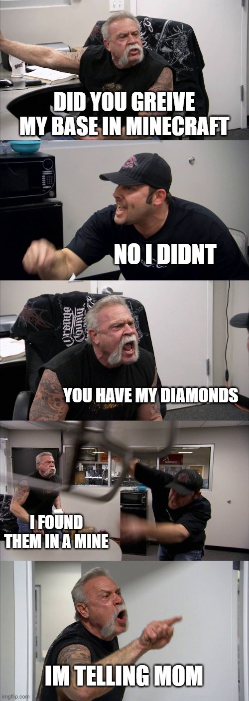 POV: YOUR PLAYING WITH YOUR BROTHER IN MINECRAFT | DID YOU GREIVE MY BASE IN MINECRAFT; NO I DIDNT; YOU HAVE MY DIAMONDS; I FOUND THEM IN A MINE; IM TELLING MOM | image tagged in memes,american chopper argument | made w/ Imgflip meme maker