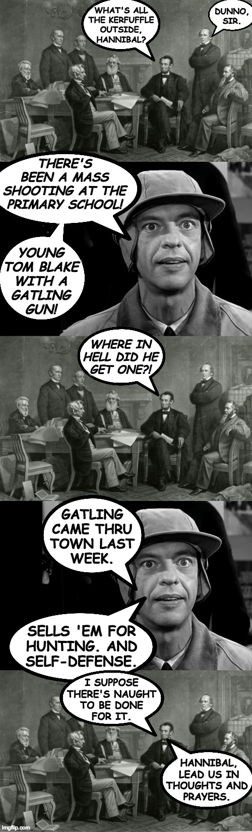 History of the Republican Party. | WHERE IN
HELL DID HE
GET ONE?! GATLING
CAME THRU
TOWN LAST
WEEK. SELLS 'EM FOR
HUNTING. AND
SELF-DEFENSE. I SUPPOSE
THERE'S NAUGHT
TO BE DONE
FOR IT. HANNIBAL,
 LEAD US IN
THOUGHTS AND
PRAYERS. | image tagged in memes,gun control,abraham lincoln,republicans | made w/ Imgflip meme maker