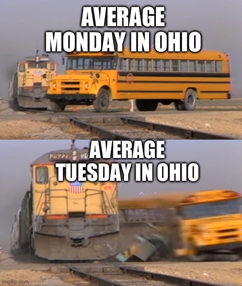 A train hitting a school bus | AVERAGE MONDAY IN OHIO; AVERAGE TUESDAY IN OHIO | image tagged in a train hitting a school bus | made w/ Imgflip meme maker