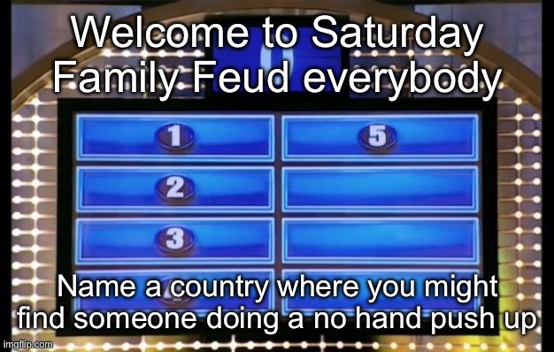 family feud | Welcome to Saturday Family Feud everybody; Name a country where you might find someone doing a no hand push up | image tagged in family feud | made w/ Imgflip meme maker