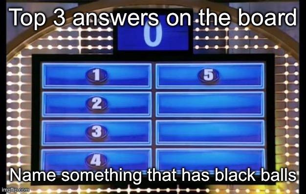 family feud | Top 3 answers on the board; Name something that has black balls | image tagged in family feud | made w/ Imgflip meme maker