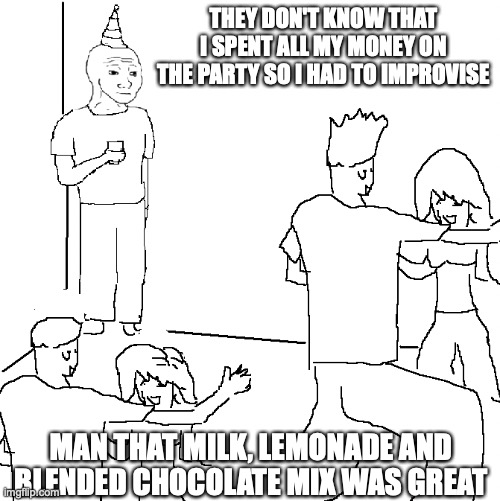 it's organic at least... | THEY DON'T KNOW THAT I SPENT ALL MY MONEY ON THE PARTY SO I HAD TO IMPROVISE; MAN THAT MILK, LEMONADE AND BLENDED CHOCOLATE MIX WAS GREAT | image tagged in they don't know | made w/ Imgflip meme maker