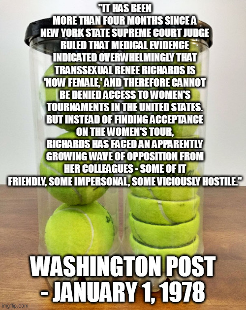 this troon stuff really isn't new | "IT HAS BEEN MORE THAN FOUR MONTHS SINCE A NEW YORK STATE SUPREME COURT JUDGE RULED THAT MEDICAL EVIDENCE INDICATED OVERWHELMINGLY THAT TRANSSEXUAL RENEE RICHARDS IS 'NOW FEMALE,' AND THEREFORE CANNOT BE DENIED ACCESS TO WOMEN'S TOURNAMENTS IN THE UNITED STATES. BUT INSTEAD OF FINDING ACCEPTANCE ON THE WOMEN'S TOUR, RICHARDS HAS FACED AN APPARENTLY GROWING WAVE OF OPPOSITION FROM HER COLLEAGUES - SOME OF IT FRIENDLY, SOME IMPERSONAL, SOME VICIOUSLY HOSTILE."; WASHINGTON POST - JANUARY 1, 1978 | image tagged in tennis balls | made w/ Imgflip meme maker