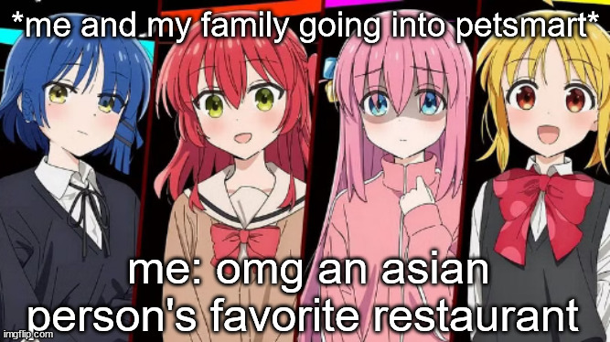 bro the kittens were so cuteeeee (one liked me :) ) | *me and my family going into petsmart*; me: omg an asian person's favorite restaurant | image tagged in bocchi | made w/ Imgflip meme maker