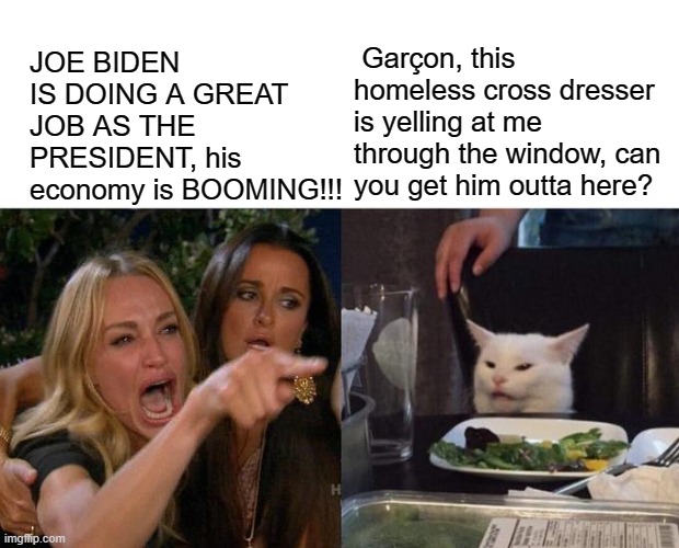 Woman Yelling At Cat Meme | JOE BIDEN IS DOING A GREAT JOB AS THE PRESIDENT, his economy is BOOMING!!! Garçon, this homeless cross dresser is yelling at me through the window, can you get him outta here? | image tagged in memes,woman yelling at cat | made w/ Imgflip meme maker