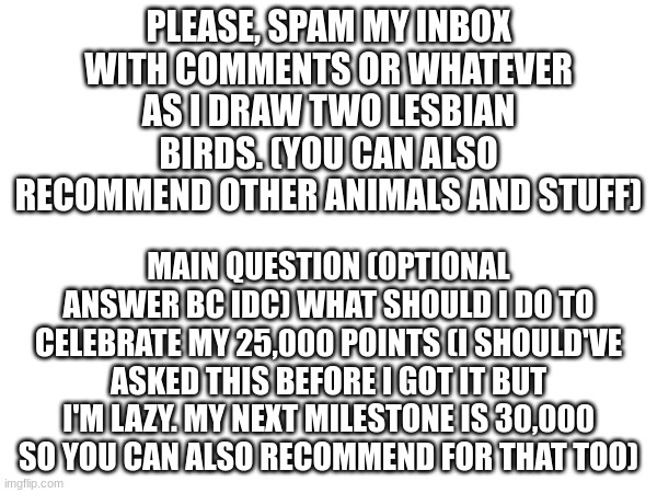 I'm super bored and my bf isn't answering my messages so...yah. | PLEASE, SPAM MY INBOX WITH COMMENTS OR WHATEVER AS I DRAW TWO LESBIAN BIRDS. (YOU CAN ALSO RECOMMEND OTHER ANIMALS AND STUFF); MAIN QUESTION (OPTIONAL ANSWER BC IDC) WHAT SHOULD I DO TO CELEBRATE MY 25,000 POINTS (I SHOULD'VE ASKED THIS BEFORE I GOT IT BUT I'M LAZY. MY NEXT MILESTONE IS 30,000 SO YOU CAN ALSO RECOMMEND FOR THAT TOO) | image tagged in bored,lgbtq | made w/ Imgflip meme maker