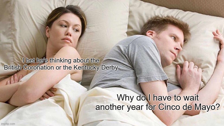 I Bet He's Thinking About Other Women Meme | I bet he's thinking about the British Coronation or the Kentucky Derby; Why do I have to wait another year for Cinco de Mayo? | image tagged in memes,i bet he's thinking about other women | made w/ Imgflip meme maker