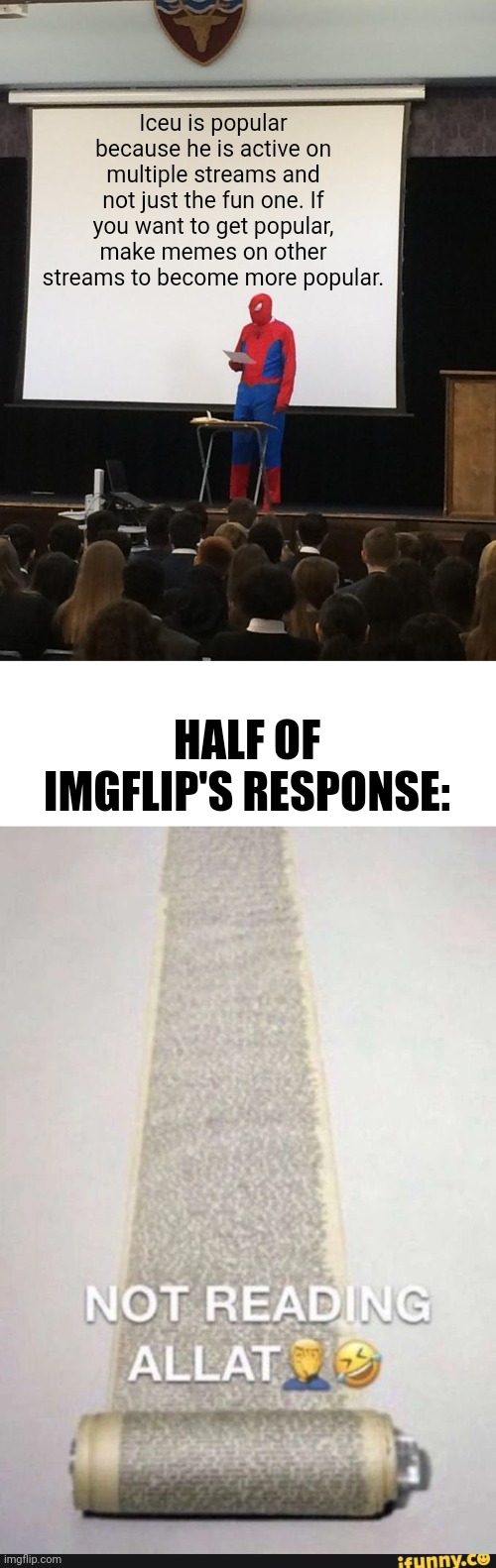 Ok but seriously if you guys want to get popular, don't just post in the fun stream. | Iceu is popular because he is active on multiple streams and not just the fun one. If you want to get popular, make memes on other streams to become more popular. HALF OF IMGFLIP'S RESPONSE: | image tagged in spiderman presentation,memes,iceu,popular,popularity | made w/ Imgflip meme maker