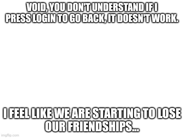 It kinda hurts my feelings- | VOID, YOU DON'T UNDERSTAND IF I PRESS LOGIN TO GO BACK, IT DOESN'T WORK. I FEEL LIKE WE ARE STARTING TO LOSE
OUR FRIENDSHIPS... | image tagged in two buttons | made w/ Imgflip meme maker