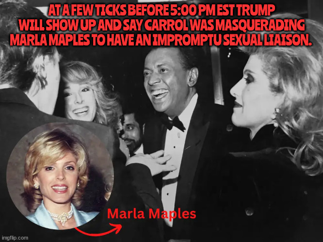 5:00 PM Deadline Trump. | AT A FEW TICKS BEFORE 5:00 PM EST TRUMP WILL SHOW UP AND SAY CARROL WAS MASQUERADING MARLA MAPLES TO HAVE AN IMPROMPTU SEXUAL LIAISON. | image tagged in donald trump,raped,court,criminal,liar,ej carrol | made w/ Imgflip meme maker