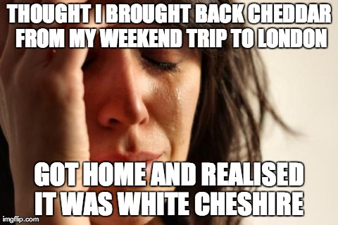 First World Problems | THOUGHT I BROUGHT BACK CHEDDAR FROM MY WEEKEND TRIP TO LONDON GOT HOME AND REALISED IT WAS WHITE CHESHIRE | image tagged in memes,first world problems | made w/ Imgflip meme maker