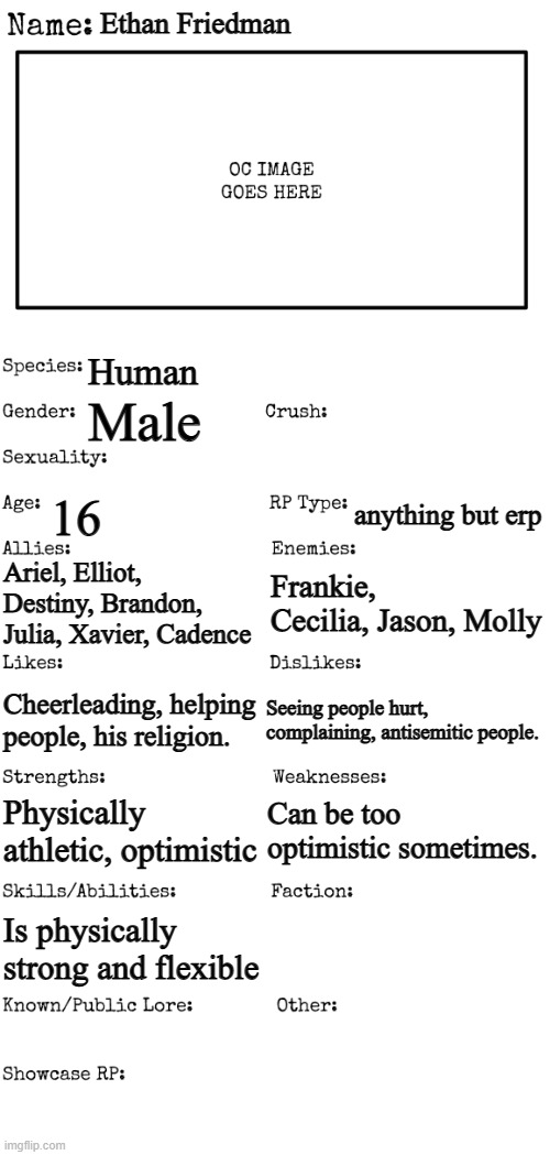 My OC Ethan | Ethan Friedman; Human; Male; 16; anything but erp; Ariel, Elliot, Destiny, Brandon, Julia, Xavier, Cadence; Frankie, Cecilia, Jason, Molly; Cheerleading, helping people, his religion. Seeing people hurt, complaining, antisemitic people. Can be too optimistic sometimes. Physically athletic, optimistic; Is physically strong and flexible | image tagged in new oc showcase for rp stream | made w/ Imgflip meme maker