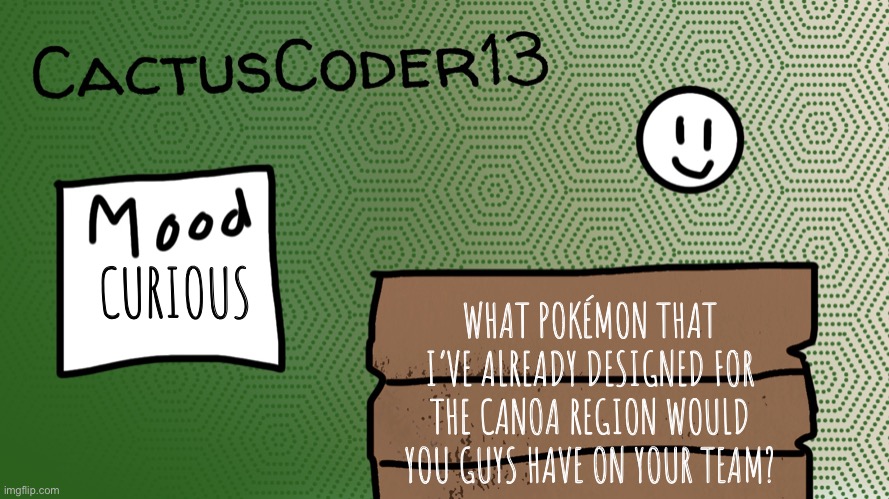 CactusCoder13 announcement template | CURIOUS; WHAT POKÉMON THAT I’VE ALREADY DESIGNED FOR THE CANOA REGION WOULD YOU GUYS HAVE ON YOUR TEAM? | image tagged in cactuscoder13 announcement template | made w/ Imgflip meme maker