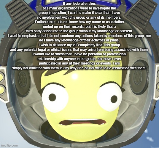 Scared Kerbal | If any federal entities or similar organizations were to investigate the group in question, I want to make it clear that I have no involvement with this group or any of its members. Furthermore, I do not know how my name or association ended up on their records, but it is likely that a third party added me to the group without my knowledge or consent.

I want to emphasize that I do not condone any actions taken by members of this group, nor do I have any knowledge of their activities or plans. I wish to distance myself completely from this group and any potential legal or ethical issues that may arise from being associated with them.

I would like to stress that I have no personal or professional relationship with anyone in the group, nor have I ever participated in any of their meetings or events. I am simply not affiliated with them in any way and do not wish to be associated with them. | image tagged in scared kerbal | made w/ Imgflip meme maker