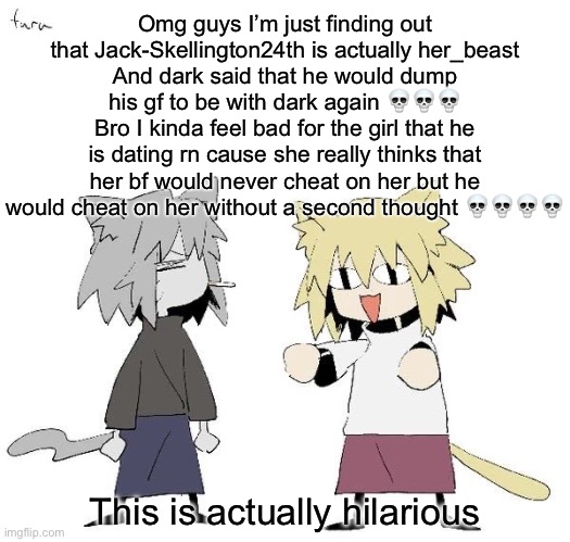 Neco arc and chaos neco arc | Omg guys I’m just finding out that Jack-Skellington24th is actually her_beast
And dark said that he would dump his gf to be with dark again 💀💀💀
Bro I kinda feel bad for the girl that he is dating rn cause she really thinks that her bf would never cheat on her but he would cheat on her without a second thought 💀💀💀💀; This is actually hilarious | image tagged in neco arc and chaos neco arc | made w/ Imgflip meme maker