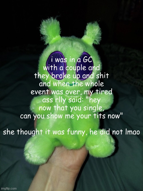 ross the alien plushie | i was in a GC with a couple and they broke up and shit and when the whole event was over, my tired ass rlly said: "hey now that you single, can you show me your tits now"
 
she thought it was funny, he did not lmao | image tagged in ross the alien plushie | made w/ Imgflip meme maker