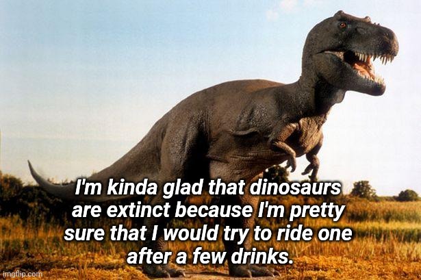 Drink Too Much | I'm kinda glad that dinosaurs 
are extinct because I'm pretty 
sure that I would try to ride one 
after a few drinks. | image tagged in dinosaur,silly,you're drunk | made w/ Imgflip meme maker
