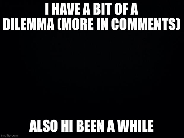 Black background | I HAVE A BIT OF A DILEMMA (MORE IN COMMENTS); ALSO HI BEEN A WHILE | image tagged in black background | made w/ Imgflip meme maker