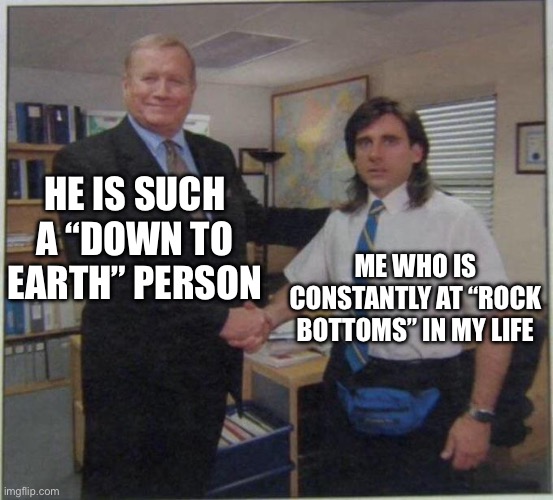 Down-to-earth meme | HE IS SUCH A “DOWN TO EARTH” PERSON; ME WHO IS CONSTANTLY AT “ROCK BOTTOMS” IN MY LIFE | image tagged in the office handshake | made w/ Imgflip meme maker