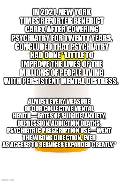 Empty prescription | IN 2021, NEW YORK TIMES REPORTER BENEDICT CAREY, AFTER COVERING PSYCHIATRY FOR TWENTY YEARS, CONCLUDED THAT PSYCHIATRY HAD DONE “LITTLE TO IMPROVE THE LIVES OF THE MILLIONS OF PEOPLE LIVING WITH PERSISTENT MENTAL DISTRESS. ALMOST EVERY MEASURE OF OUR COLLECTIVE MENTAL HEALTH—RATES OF SUICIDE, ANXIETY, DEPRESSION, ADDICTION DEATHS, PSYCHIATRIC PRESCRIPTION USE—WENT THE WRONG DIREC­TION, EVEN AS ACCESS TO SERVICES EXPANDED GREATLY." | image tagged in empty prescription | made w/ Imgflip meme maker